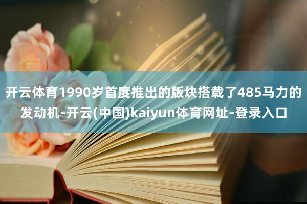 开云体育1990岁首度推出的版块搭载了485马力的发动机-开云(中国)kaiyun体育网址-登录入口