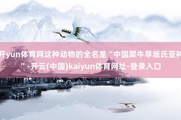 开yun体育网这种动物的全名是“中国犀牛早坂氏亚种”-开云(中国)kaiyun体育网址-登录入口