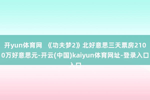 开yun体育网  《功夫梦2》北好意思三天票房2100万好意思元-开云(中国)kaiyun体育网址-登录入口