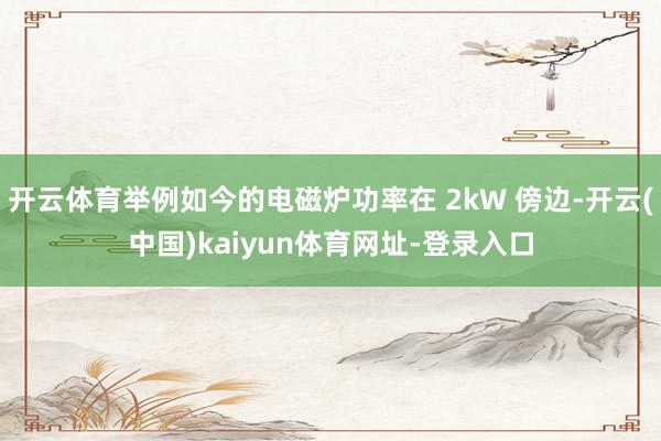 开云体育举例如今的电磁炉功率在 2kW 傍边-开云(中国)kaiyun体育网址-登录入口