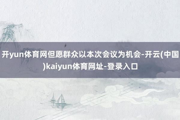开yun体育网但愿群众以本次会议为机会-开云(中国)kaiyun体育网址-登录入口