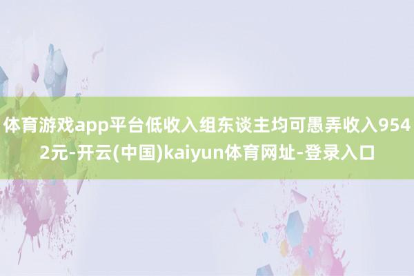 体育游戏app平台低收入组东谈主均可愚弄收入9542元-开云(中国)kaiyun体育网址-登录入口