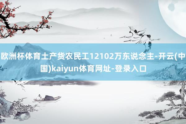 欧洲杯体育土产货农民工12102万东说念主-开云(中国)kaiyun体育网址-登录入口