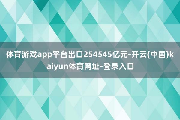 体育游戏app平台出口254545亿元-开云(中国)kaiyun体育网址-登录入口