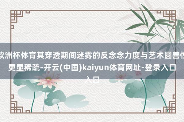 欧洲杯体育其穿透期间迷雾的反念念力度与艺术圆善性更显稀疏-开云(中国)kaiyun体育网址-登录入口