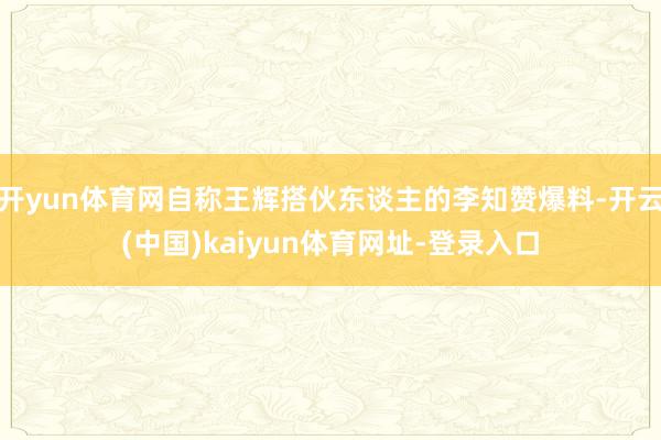 开yun体育网自称王辉搭伙东谈主的李知赞爆料-开云(中国)kaiyun体育网址-登录入口