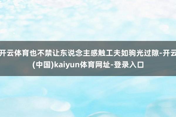 开云体育也不禁让东说念主感触工夫如驹光过隙-开云(中国)kaiyun体育网址-登录入口