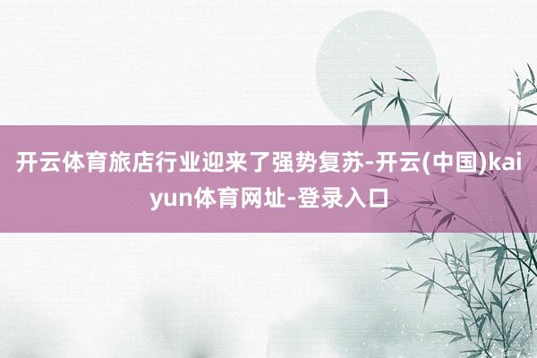 开云体育旅店行业迎来了强势复苏-开云(中国)kaiyun体育网址-登录入口