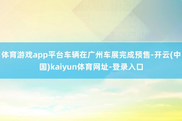 体育游戏app平台车辆在广州车展完成预售-开云(中国)kaiyun体育网址-登录入口