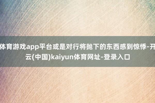 体育游戏app平台或是对行将抛下的东西感到惊悸-开云(中国)kaiyun体育网址-登录入口
