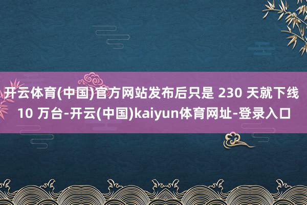开云体育(中国)官方网站发布后只是 230 天就下线 10 万台-开云(中国)kaiyun体育网址-登录入口