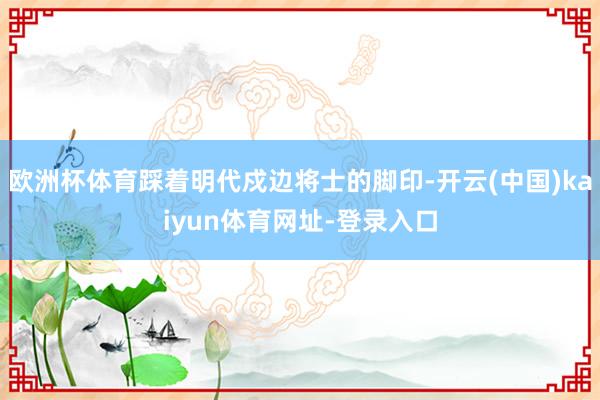 欧洲杯体育踩着明代戍边将士的脚印-开云(中国)kaiyun体育网址-登录入口