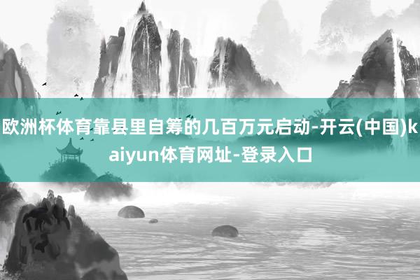 欧洲杯体育靠县里自筹的几百万元启动-开云(中国)kaiyun体育网址-登录入口