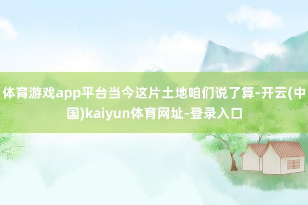 体育游戏app平台当今这片土地咱们说了算-开云(中国)kaiyun体育网址-登录入口