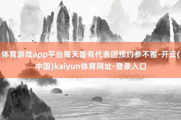 体育游戏app平台每天皆有代表团预约参不雅-开云(中国)kaiyun体育网址-登录入口