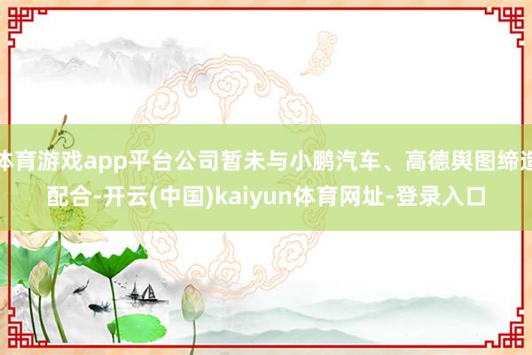 体育游戏app平台公司暂未与小鹏汽车、高德舆图缔造配合-开云(中国)kaiyun体育网址-登录入口