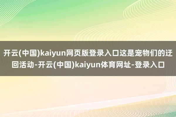开云(中国)kaiyun网页版登录入口这是宠物们的迂回活动-开云(中国)kaiyun体育网址-登录入口