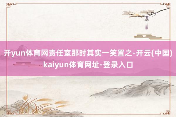开yun体育网责任室那时其实一笑置之-开云(中国)kaiyun体育网址-登录入口
