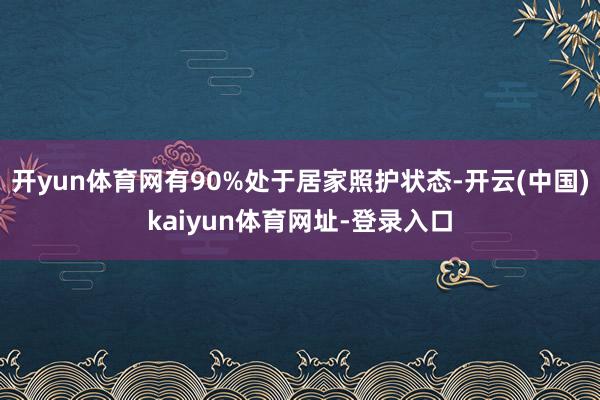 开yun体育网有90%处于居家照护状态-开云(中国)kaiyun体育网址-登录入口
