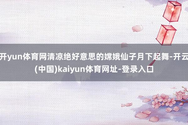 开yun体育网清凉绝好意思的嫦娥仙子月下起舞-开云(中国)kaiyun体育网址-登录入口
