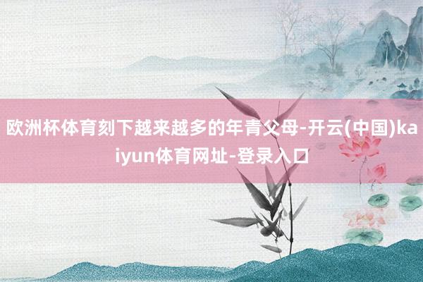 欧洲杯体育刻下越来越多的年青父母-开云(中国)kaiyun体育网址-登录入口