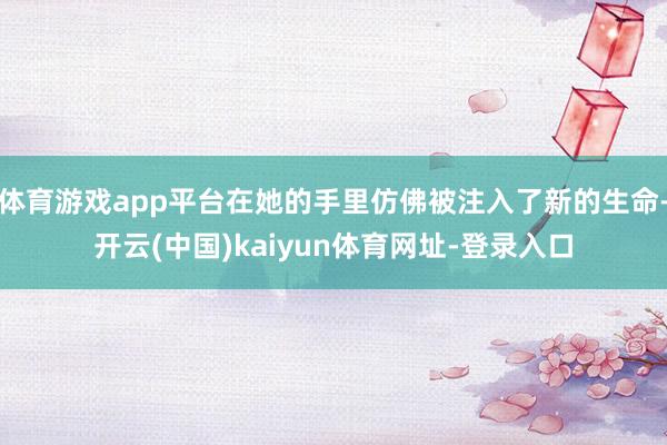 体育游戏app平台在她的手里仿佛被注入了新的生命-开云(中国)kaiyun体育网址-登录入口