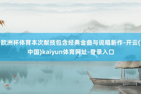 欧洲杯体育本次献技包含经典金曲与说唱新作-开云(中国)kaiyun体育网址-登录入口