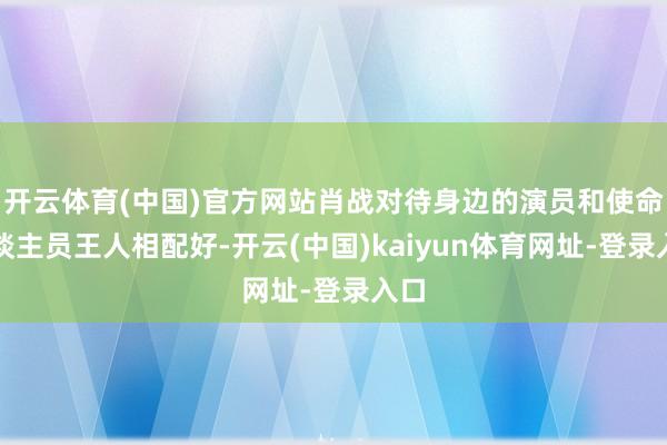 开云体育(中国)官方网站肖战对待身边的演员和使命主谈主员王人相配好-开云(中国)kaiyun体育网址-登录入口