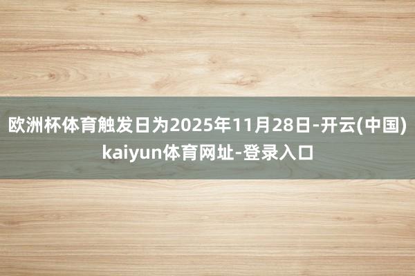欧洲杯体育触发日为2025年11月28日-开云(中国)kaiyun体育网址-登录入口