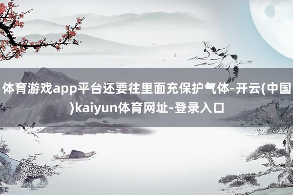 体育游戏app平台还要往里面充保护气体-开云(中国)kaiyun体育网址-登录入口