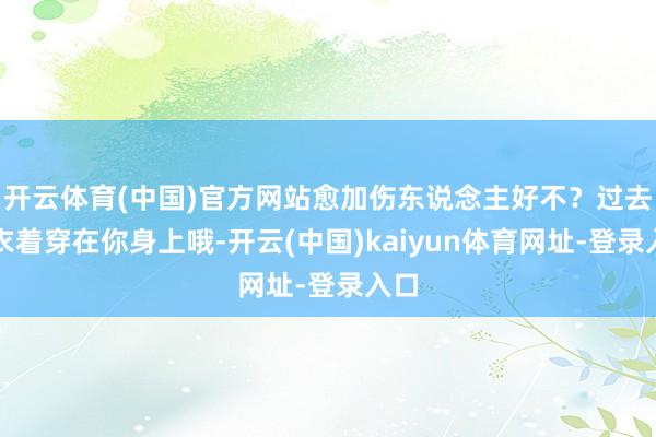开云体育(中国)官方网站愈加伤东说念主好不?过去的衣着穿在你身上哦-开云(中国)kaiyun体育网址-登录入口