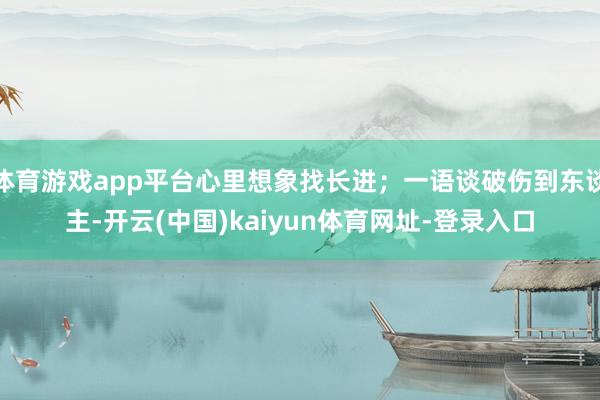 体育游戏app平台心里想象找长进;一语谈破伤到东谈主-开云(中国)kaiyun体育网址-登录入口