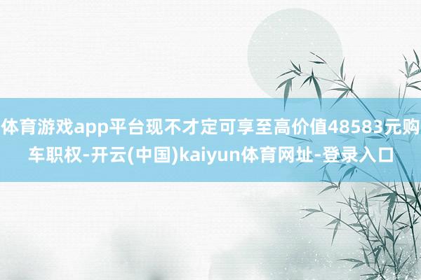 体育游戏app平台现不才定可享至高价值48583元购车职权-开云(中国)kaiyun体育网址-登录入口