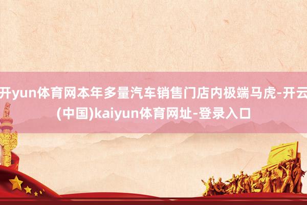 开yun体育网本年多量汽车销售门店内极端马虎-开云(中国)kaiyun体育网址-登录入口