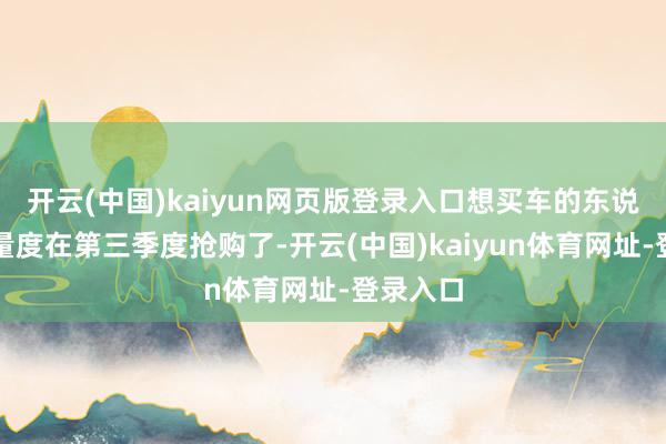 开云(中国)kaiyun网页版登录入口想买车的东说念主全量度在第三季度抢购了-开云(中国)kaiyun体育网址-登录入口