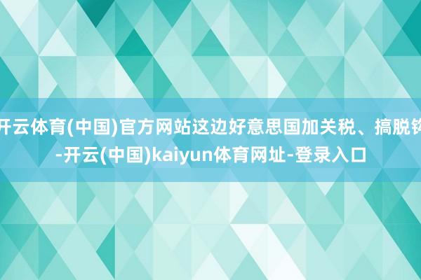 开云体育(中国)官方网站这边好意思国加关税、搞脱钩-开云(中国)kaiyun体育网址-登录入口