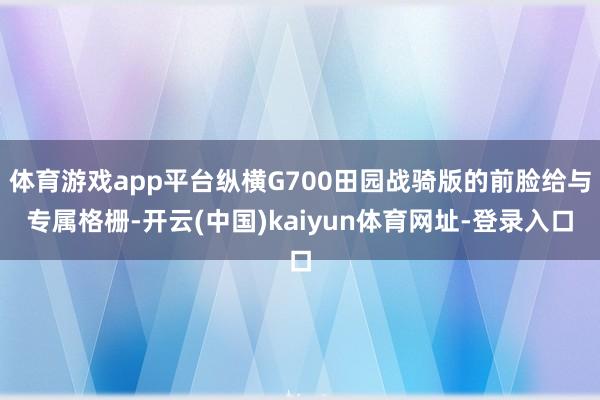 体育游戏app平台纵横G700田园战骑版的前脸给与专属格栅-开云(中国)kaiyun体育网址-登录入口
