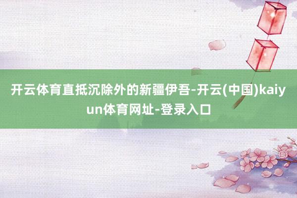 开云体育直抵沉除外的新疆伊吾-开云(中国)kaiyun体育网址-登录入口
