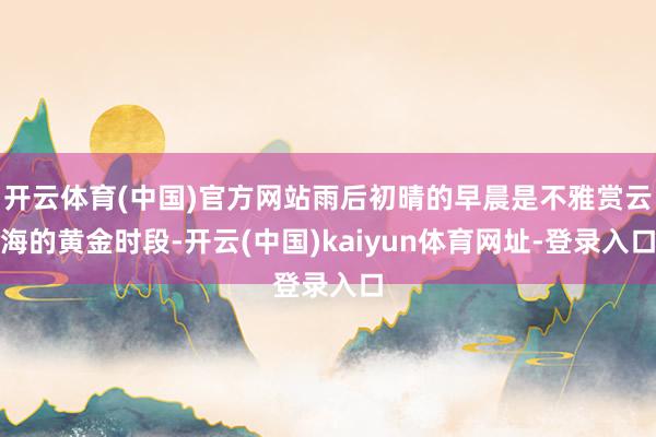 开云体育(中国)官方网站雨后初晴的早晨是不雅赏云海的黄金时段-开云(中国)kaiyun体育网址-登录入口