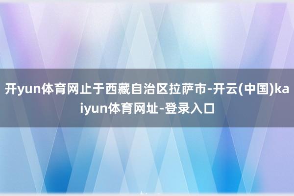 开yun体育网止于西藏自治区拉萨市-开云(中国)kaiyun体育网址-登录入口
