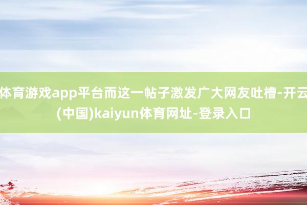 体育游戏app平台而这一帖子激发广大网友吐槽-开云(中国)kaiyun体育网址-登录入口