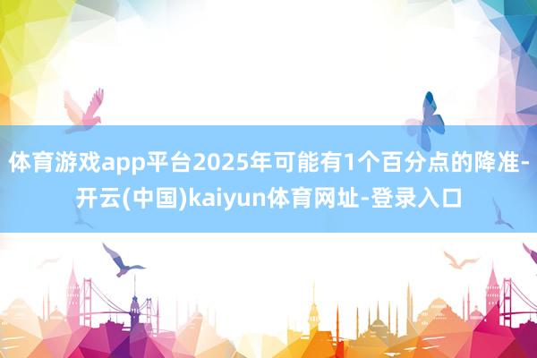 体育游戏app平台2025年可能有1个百分点的降准-开云(中国)kaiyun体育网址-登录入口