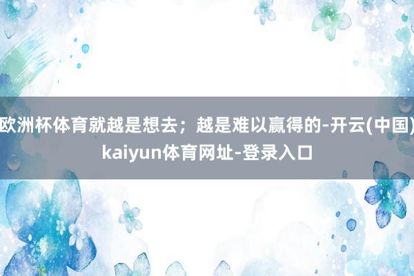 欧洲杯体育就越是想去;越是难以赢得的-开云(中国)kaiyun体育网址-登录入口