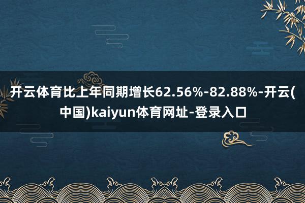 开云体育比上年同期增长62.56%-82.88%-开云(中国)kaiyun体育网址-登录入口