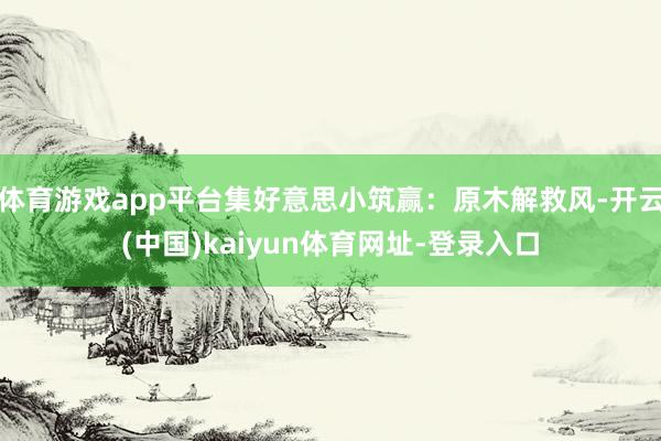 体育游戏app平台集好意思小筑赢:原木解救风-开云(中国)kaiyun体育网址-登录入口