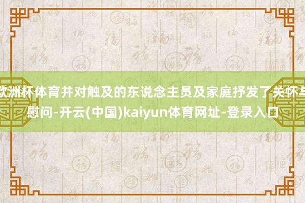 欧洲杯体育并对触及的东说念主员及家庭抒发了关怀与慰问-开云(中国)kaiyun体育网址-登录入口