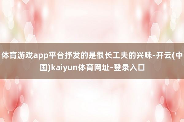 体育游戏app平台抒发的是很长工夫的兴味-开云(中国)kaiyun体育网址-登录入口