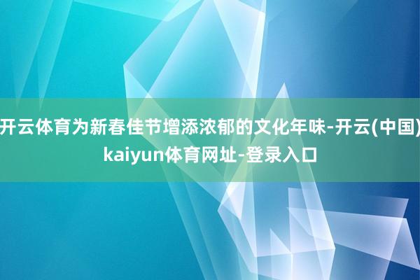 开云体育为新春佳节增添浓郁的文化年味-开云(中国)kaiyun体育网址-登录入口