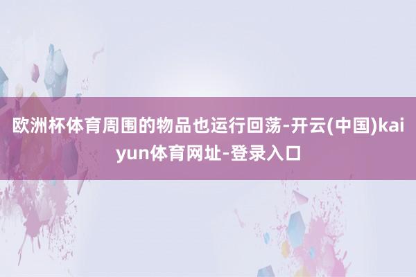 欧洲杯体育周围的物品也运行回荡-开云(中国)kaiyun体育网址-登录入口