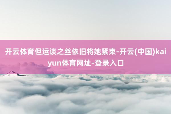 开云体育但运谈之丝依旧将她紧束-开云(中国)kaiyun体育网址-登录入口
